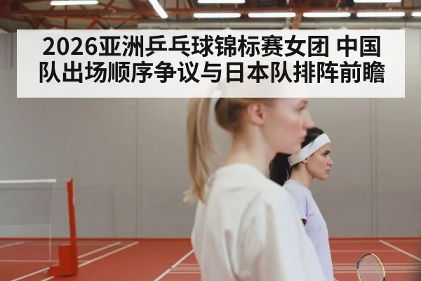 2026亚洲乒乓球锦标赛女团 中国队出场顺序争议与日本队排阵前瞻