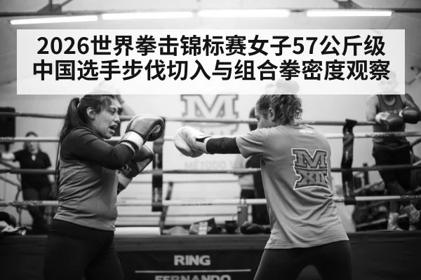 2026世界拳击锦标赛女子57公斤级中国选手步伐切入与组合拳密度观察