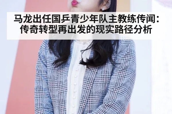 马龙出任国乒青少年队主教练传闻：传奇转型再出发的现实路径分析