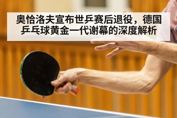 奥恰洛夫宣布世乒赛后退役,德国乒乓球黄金一代谢幕的深度解析