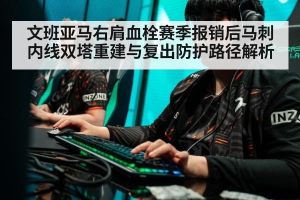 文班亚马右肩血栓赛季报销后马刺内线双塔重建与复出防护路径解析